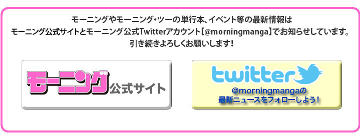 モーニングやモーニング・ツーの単行本、イベント等の最新情報はモーニング公式サイトとモーニング公式Twitterアカウント【@morningmanga】でお知らせしています。引き続きよろしくお願いします！